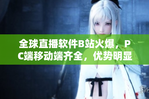 全球直播软件B站火爆，PC端移动端齐全，优势明显！