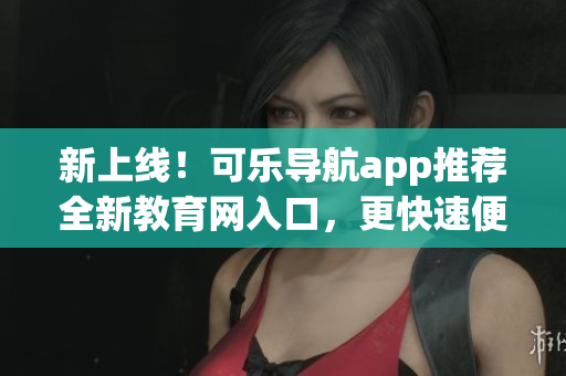 新上线！可乐导航app推荐全新教育网入口，更快速便捷获取教育资讯