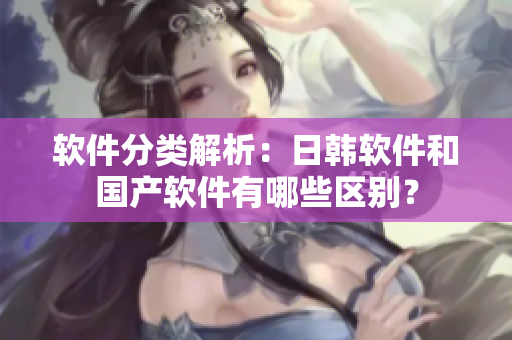 软件分类解析：日韩软件和国产软件有哪些区别？
