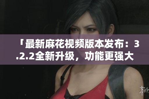 「最新麻花视频版本发布：3.2.2全新升级，功能更强大」