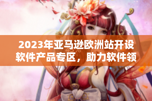 2023年亚马逊欧洲站开设软件产品专区，助力软件领域创新发展