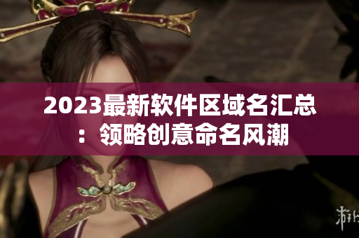 2023最新软件区域名汇总：领略创意命名风潮