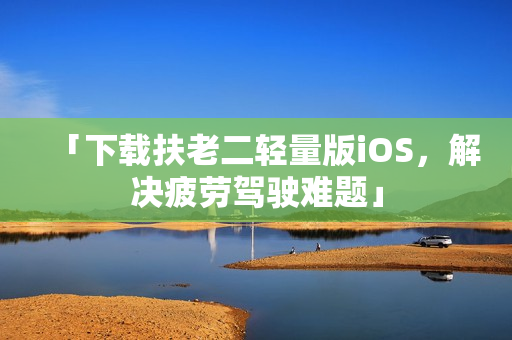 「下载扶老二轻量版iOS，解决疲劳驾驶难题」