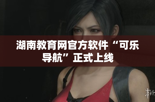 湖南教育网官方软件“可乐导航”正式上线