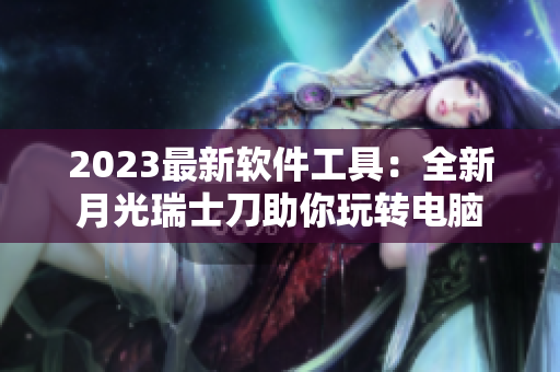 2023最新软件工具：全新月光瑞士刀助你玩转电脑