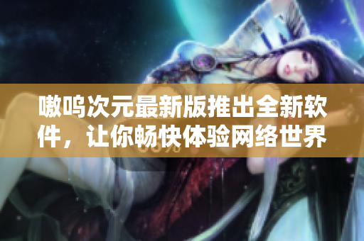 嗷呜次元最新版推出全新软件，让你畅快体验网络世界！