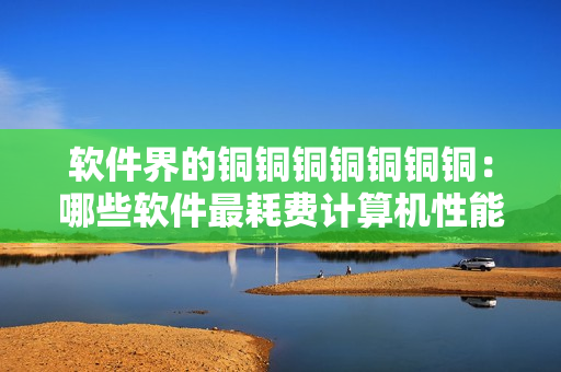 软件界的铜铜铜铜铜铜铜：哪些软件最耗费计算机性能？