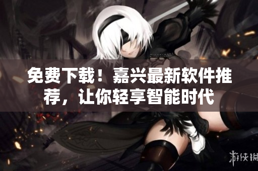 免费下载！嘉兴最新软件推荐，让你轻享智能时代