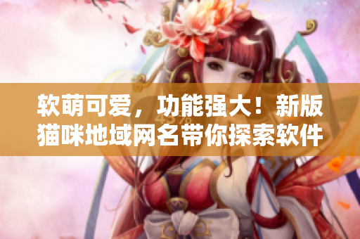 软萌可爱，功能强大！新版猫咪地域网名带你探索软件世界