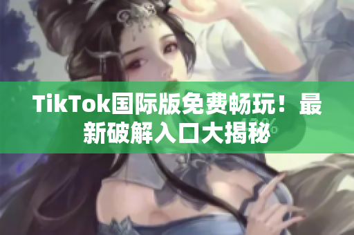TikTok国际版免费畅玩！最新破解入口大揭秘