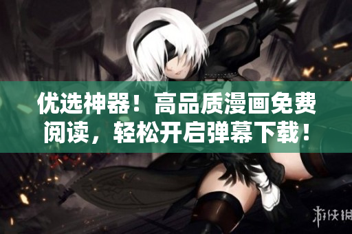 优选神器！高品质漫画免费阅读，轻松开启弹幕下载！