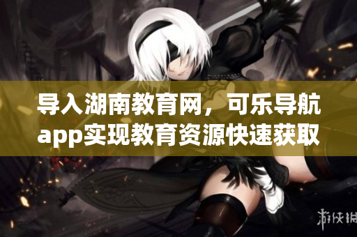 导入湖南教育网，可乐导航app实现教育资源快速获取