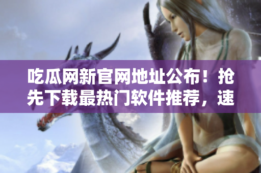 吃瓜网新官网地址公布！抢先下载最热门软件推荐，速速体验！