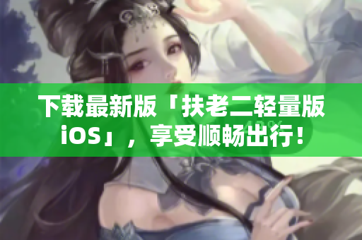 下载最新版「扶老二轻量版iOS」，享受顺畅出行！