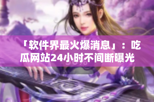 「软件界最火爆消息」：吃瓜网站24小时不间断曝光软件行业内幕！