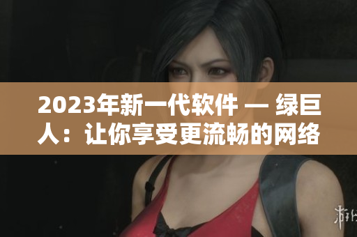 2023年新一代软件 — 绿巨人：让你享受更流畅的网络体验