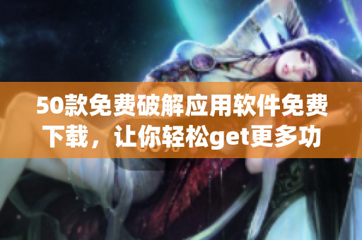 50款免费破解应用软件免费下载，让你轻松get更多功能！