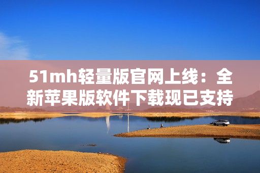 51mh轻量版官网上线：全新苹果版软件下载现已支持！