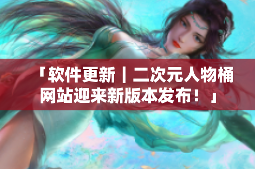 「软件更新｜二次元人物桶网站迎来新版本发布！」