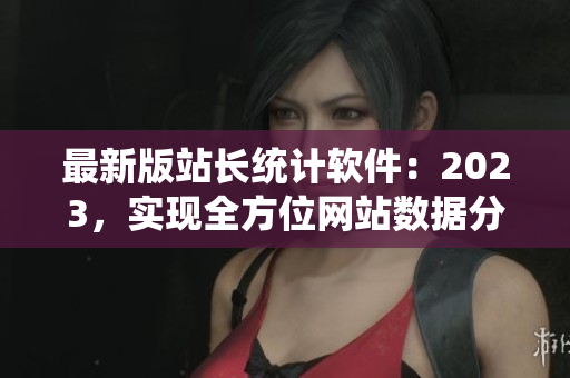 最新版站长统计软件：2023，实现全方位网站数据分析