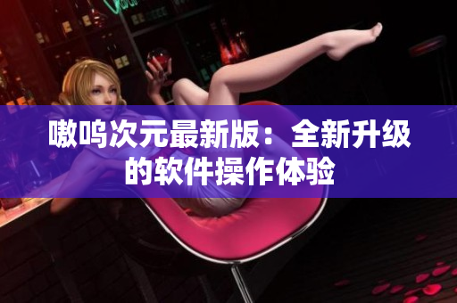 嗷呜次元最新版：全新升级的软件操作体验