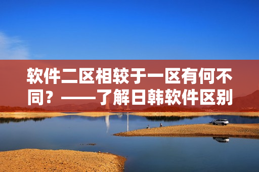 软件二区相较于一区有何不同？——了解日韩软件区别