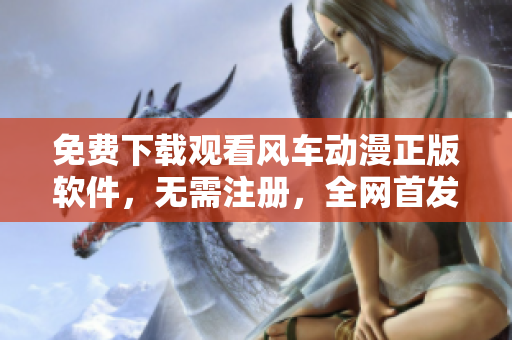免费下载观看风车动漫正版软件，无需注册，全网首发