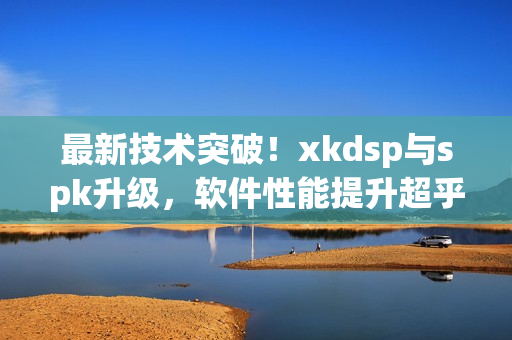 最新技术突破！xkdsp与spk升级，软件性能提升超乎想象(1)