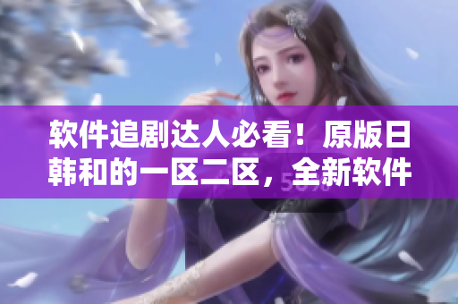 软件追剧达人必看！原版日韩和的一区二区，全新软件体验来袭！