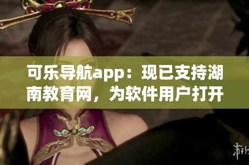 可乐导航app：现已支持湖南教育网，为软件用户打开新的学习之路