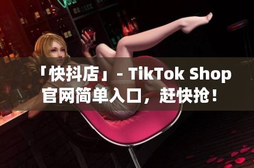 「快抖店」- TikTok Shop 官网简单入口，赶快抢！