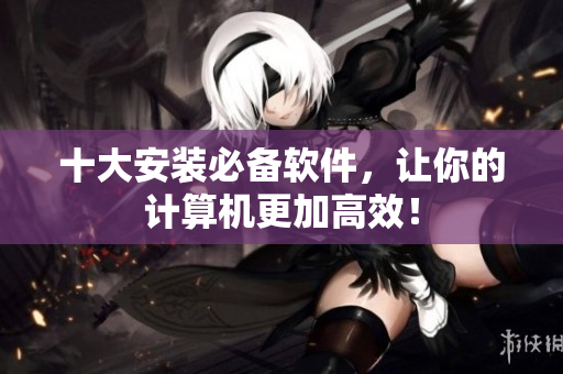 十大安装必备软件，让你的计算机更加高效！