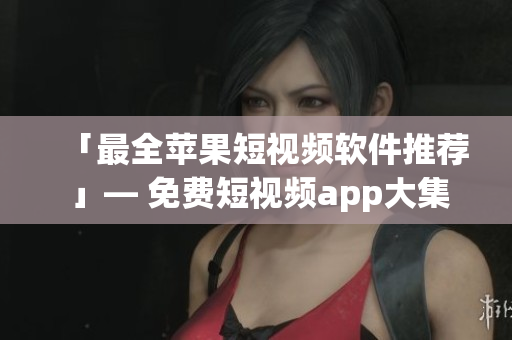 「最全苹果短视频软件推荐 」— 免费短视频app大集合