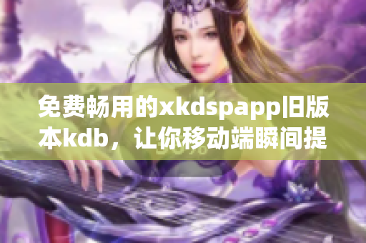 免费畅用的xkdspapp旧版本kdb，让你移动端瞬间提升效率