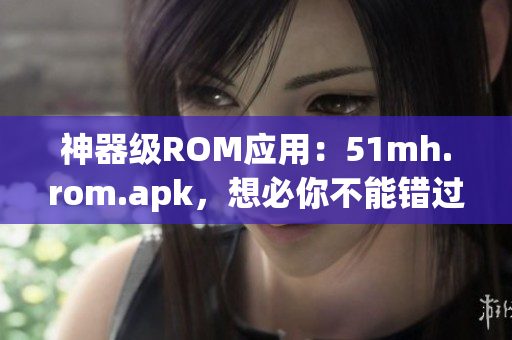 神器级ROM应用：51mh.rom.apk，想必你不能错过！