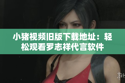 小猪视频旧版下载地址：轻松观看罗志祥代言软件