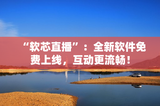 “软芯直播”：全新软件免费上线，互动更流畅！