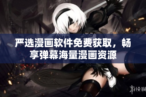 严选漫画软件免费获取，畅享弹幕海量漫画资源