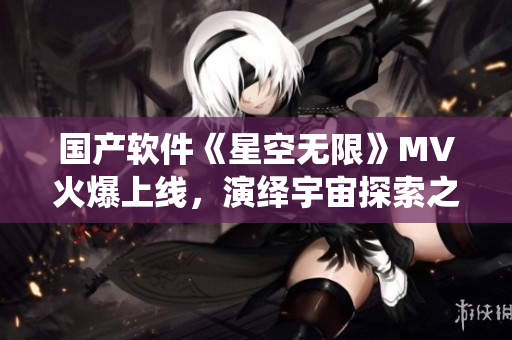 国产软件《星空无限》MV火爆上线，演绎宇宙探索之旅！