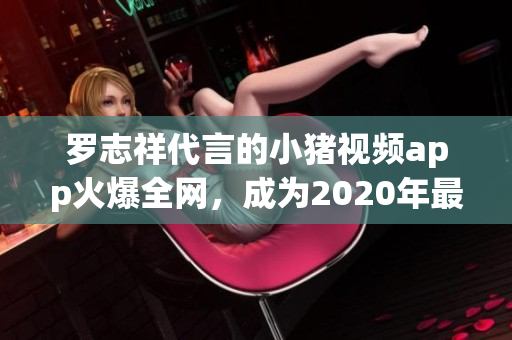 罗志祥代言的小猪视频app火爆全网，成为2020年最流行的视频软件之一