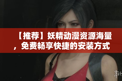 【推荐】妖精动漫资源海量，免费畅享快捷的安装方式！