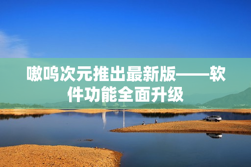 嗷呜次元推出最新版——软件功能全面升级