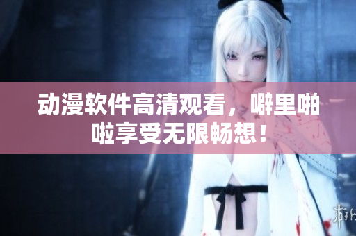 动漫软件高清观看，噼里啪啦享受无限畅想！