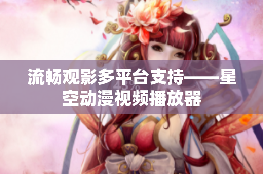 流畅观影多平台支持——星空动漫视频播放器