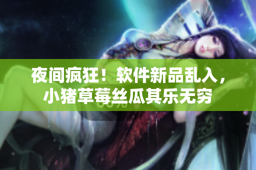 夜间疯狂！软件新品乱入，小猪草莓丝瓜其乐无穷