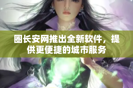 圈长安网推出全新软件，提供更便捷的城市服务