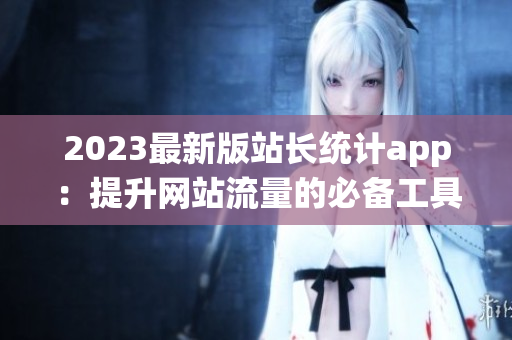 2023最新版站长统计app：提升网站流量的必备工具