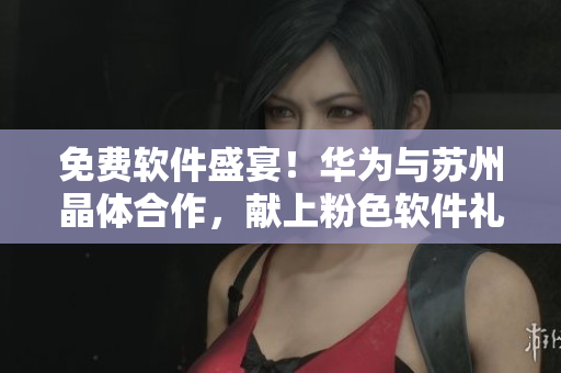 免费软件盛宴！华为与苏州晶体合作，献上粉色软件礼包