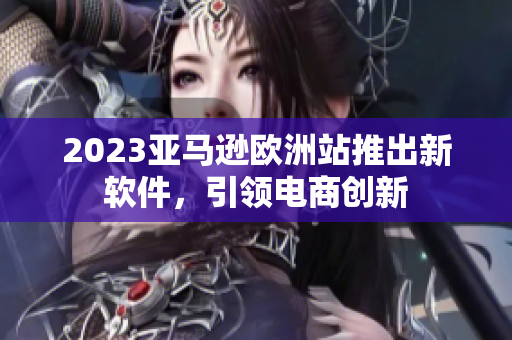 2023亚马逊欧洲站推出新软件，引领电商创新