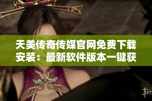 天美传奇传媒官网免费下载安装：最新软件版本一键获取